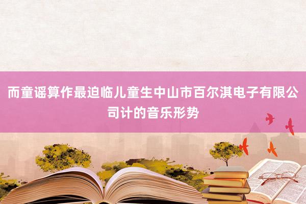 而童谣算作最迫临儿童生中山市百尔淇电子有限公司计的音乐形势